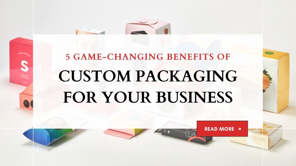 5 GAME-CHANGING BENEFITS OF CUSTOM PACKAGING FOR YOUR BUSINESS